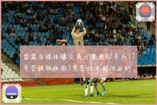 雷霆自媒体曝交易方案用12号和17号签换取快船5号签的可能性分析
