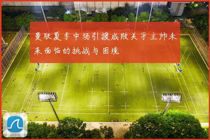 曼联夏季中场引援成败关乎主帅未来面临的挑战与困境