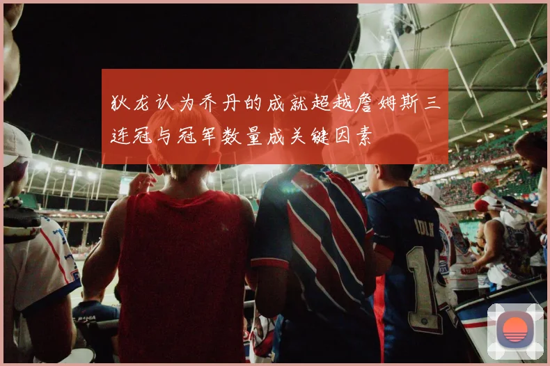 狄龙认为乔丹的成就超越詹姆斯三连冠与冠军数量成关键因素