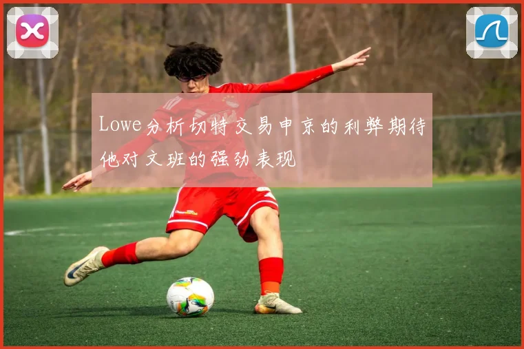 Lowe分析切特交易申京的利弊期待他对文班的强劲表现