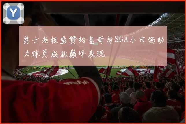 爵士老板盛赞约基奇与SGA小市场助力球员成就巅峰表现