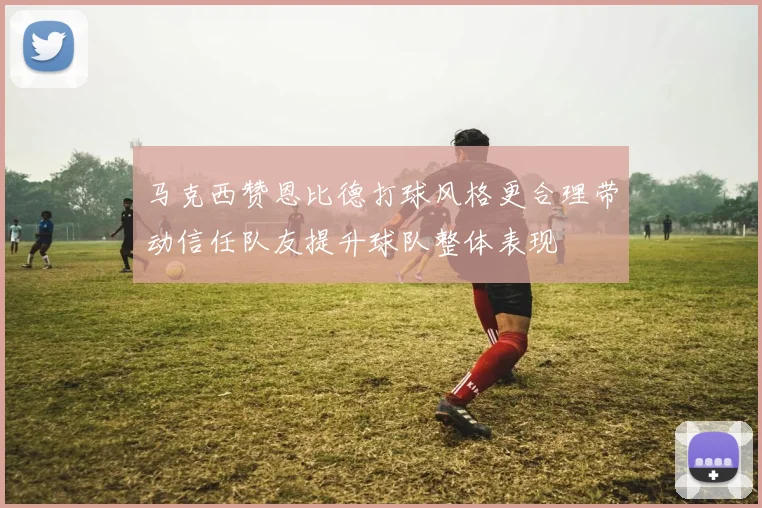 马克西赞恩比德打球风格更合理带动信任队友提升球队整体表现