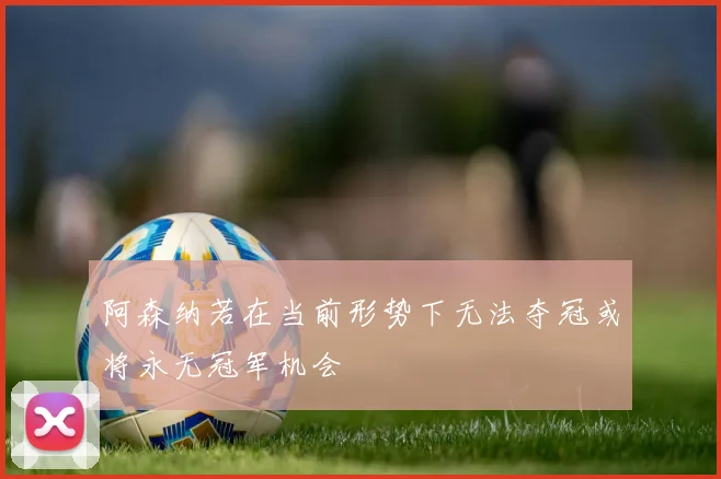 阿森纳若在当前形势下无法夺冠或将永无冠军机会