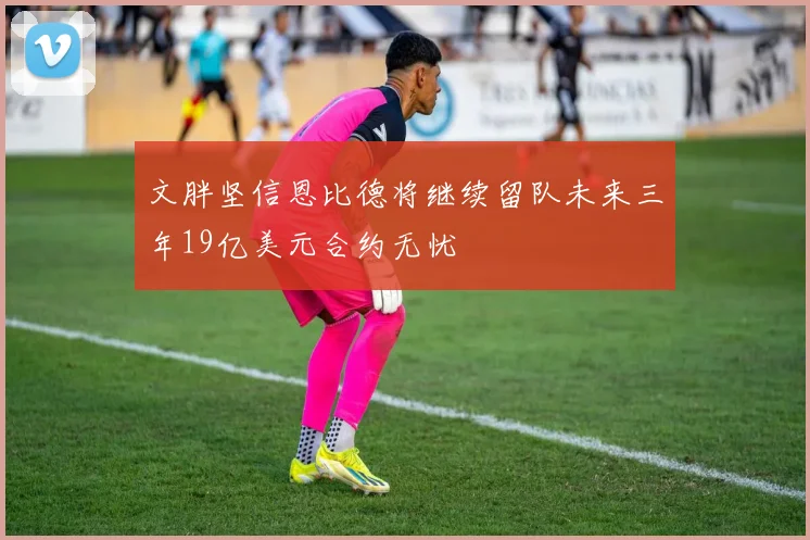 文胖坚信恩比德将继续留队未来三年19亿美元合约无忧