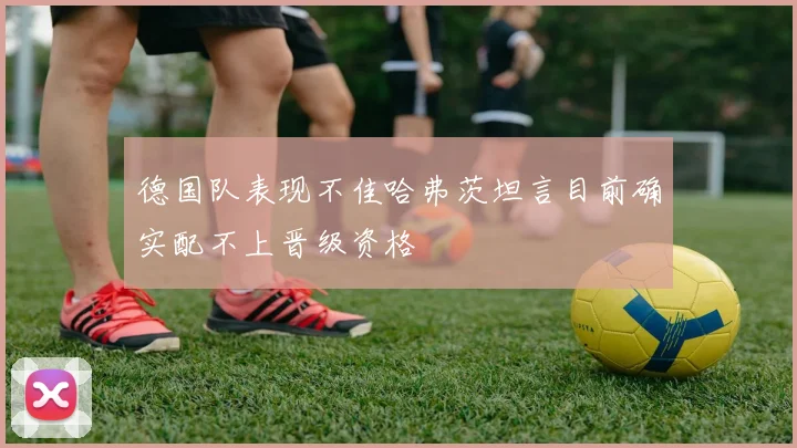 德国队表现不佳哈弗茨坦言目前确实配不上晋级资格