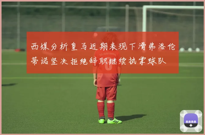 西媒分析皇马近期表现下滑弗洛伦蒂诺坚决拒绝辞职继续执掌球队