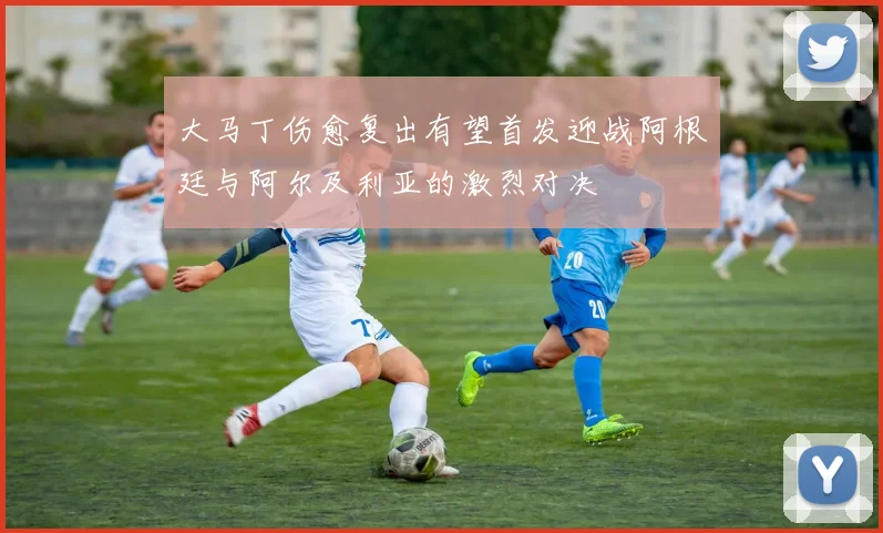 大马丁伤愈复出有望首发迎战阿根廷与阿尔及利亚的激烈对决