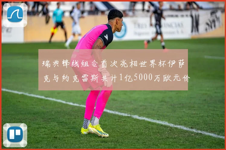 瑞典锋线组合首次亮相世界杯伊萨克与约克雷斯共计1亿5000万欧元价值