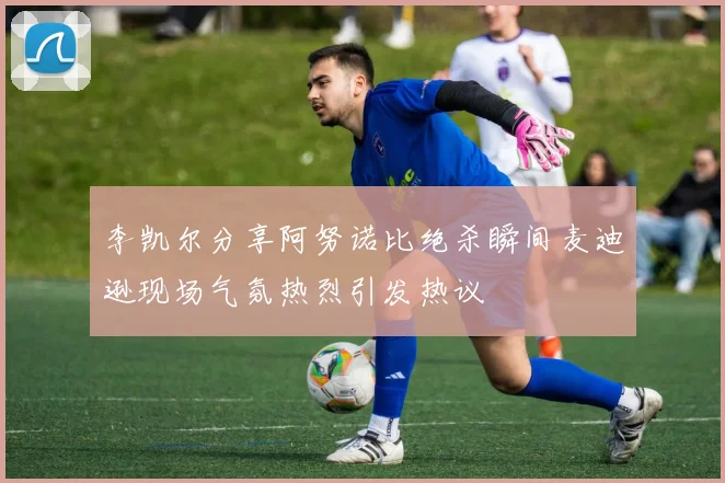 李凯尔分享阿努诺比绝杀瞬间麦迪逊现场气氛热烈引发热议