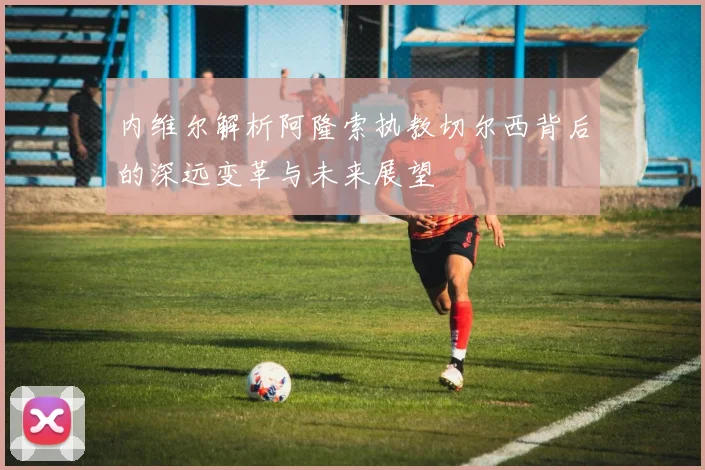 内维尔解析阿隆索执教切尔西背后的深远变革与未来展望