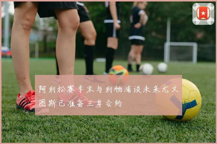 阿利松赛季末与利物浦谈未来尤文图斯已准备三年合约