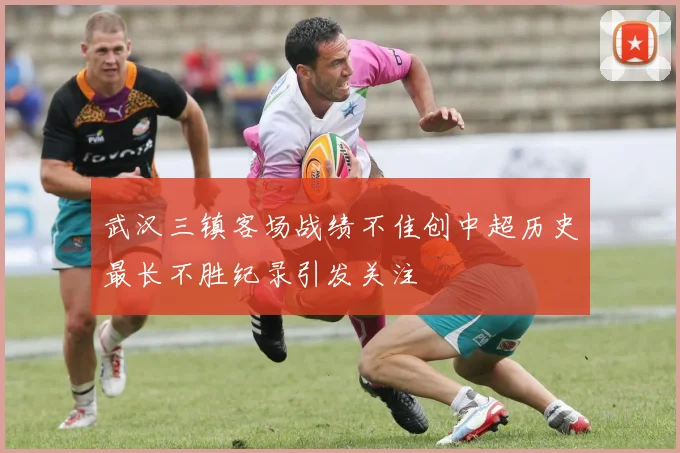 武汉三镇客场战绩不佳创中超历史最长不胜纪录引发关注