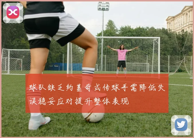 球队缺乏约基奇式传球手需降低失误稳妥应对提升整体表现