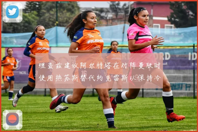 理查兹建议阿尔特塔在对阵曼联时使用热苏斯替代约克雷斯以保持冷静状态