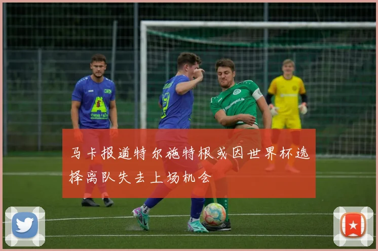 马卡报道特尔施特根或因世界杯选择离队失去上场机会