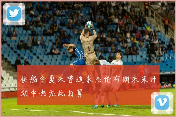 快船今夏未曾追求杰伦布朗未来计划中也无此打算