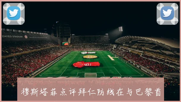 穆斯塔菲点评拜仁防线在与巴黎首回合交锋中的明显短板表现