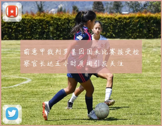 前意甲裁判罗基因国米比赛接受检察官长达五小时质询引发关注