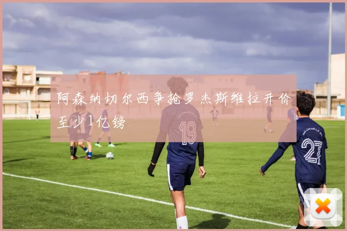 阿森纳切尔西争抢罗杰斯维拉开价至少1亿镑
