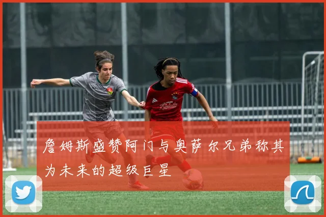 詹姆斯盛赞阿门与奥萨尔兄弟称其为未来的超级巨星